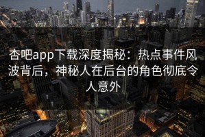 杏吧app下载深度揭秘：热点事件风波背后，神秘人在后台的角色彻底令人意外