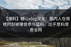【爆料】糖心vlog突发：圈内人在傍晚时刻被曝曾参与猛料，出乎意料席卷全网
