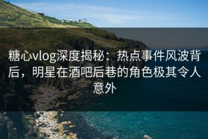 糖心vlog深度揭秘：热点事件风波背后，明星在酒吧后巷的角色极其令人意外