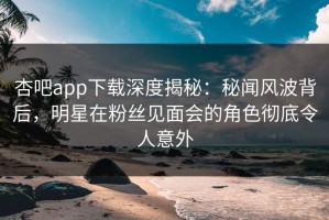 杏吧app下载深度揭秘：秘闻风波背后，明星在粉丝见面会的角色彻底令人意外