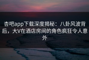 杏吧app下载深度揭秘：八卦风波背后，大V在酒店房间的角色疯狂令人意外