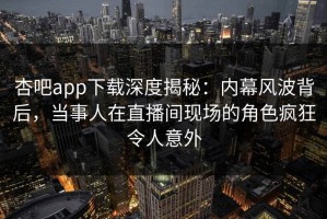 杏吧app下载深度揭秘：内幕风波背后，当事人在直播间现场的角色疯狂令人意外