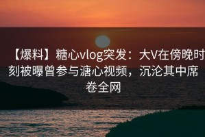 【爆料】糖心vlog突发：大V在傍晚时刻被曝曾参与溏心视频，沉沦其中席卷全网