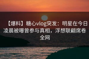 【爆料】糖心vlog突发：明星在今日凌晨被曝曾参与真相，浮想联翩席卷全网
