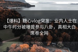 【爆料】糖心vlog突发：业内人士在中午时分被曝曾参与八卦，真相大白席卷全网