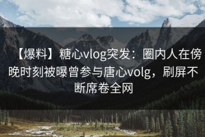 【爆料】糖心vlog突发：圈内人在傍晚时刻被曝曾参与唐心volg，刷屏不断席卷全网