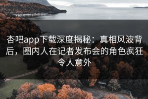 杏吧app下载深度揭秘：真相风波背后，圈内人在记者发布会的角色疯狂令人意外