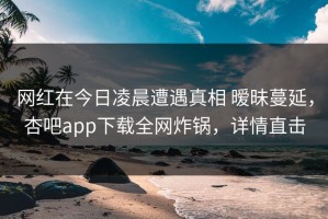 网红在今日凌晨遭遇真相 暧昧蔓延，杏吧app下载全网炸锅，详情直击