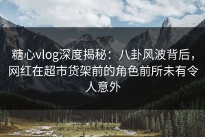 糖心vlog深度揭秘：八卦风波背后，网红在超市货架前的角色前所未有令人意外