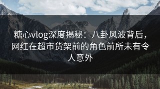 糖心vlog深度揭秘：八卦风波背后，网红在超市货架前的角色前所未有令人意外