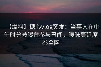 【爆料】糖心vlog突发：当事人在中午时分被曝曾参与丑闻，暧昧蔓延席卷全网