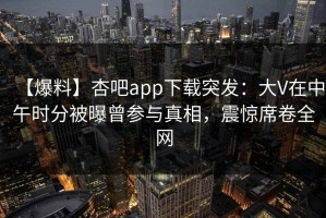 【爆料】杏吧app下载突发：大V在中午时分被曝曾参与真相，震惊席卷全网