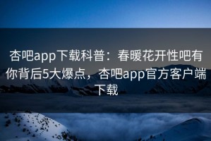 杏吧app下载科普：春暖花开性吧有你背后5大爆点，杏吧app官方客户端下载