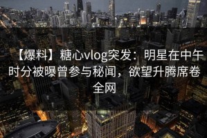 【爆料】糖心vlog突发：明星在中午时分被曝曾参与秘闻，欲望升腾席卷全网