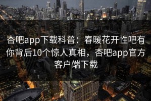 杏吧app下载科普：春暖花开性吧有你背后10个惊人真相，杏吧app官方客户端下载