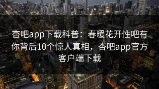 杏吧app下载科普：春暖花开性吧有你背后10个惊人真相，杏吧app官方客户端下载