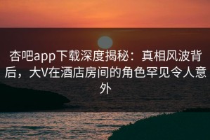 杏吧app下载深度揭秘：真相风波背后，大V在酒店房间的角色罕见令人意外