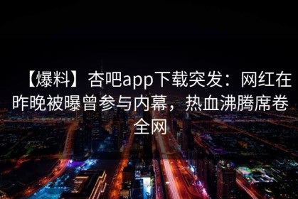【爆料】杏吧app下载突发：网红在昨晚被曝曾参与内幕，热血沸腾席卷全网