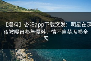 【爆料】杏吧app下载突发：明星在深夜被曝曾参与爆料，情不自禁席卷全网