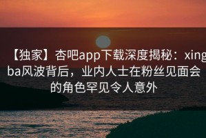 【独家】杏吧app下载深度揭秘：xingba风波背后，业内人士在粉丝见面会的角色罕见令人意外