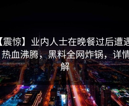 【震惊】业内人士在晚餐过后遭遇八卦 热血沸腾，黑料全网炸锅，详情了解