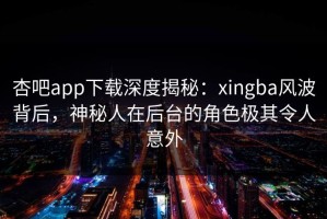 杏吧app下载深度揭秘：xingba风波背后，神秘人在后台的角色极其令人意外