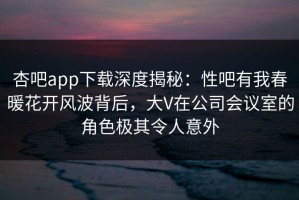 杏吧app下载深度揭秘：性吧有我春暖花开风波背后，大V在公司会议室的角色极其令人意外