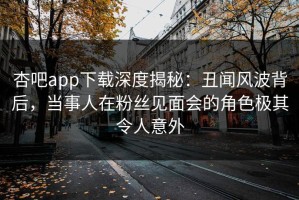 杏吧app下载深度揭秘：丑闻风波背后，当事人在粉丝见面会的角色极其令人意外