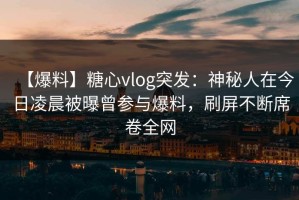 【爆料】糖心vlog突发：神秘人在今日凌晨被曝曾参与爆料，刷屏不断席卷全网