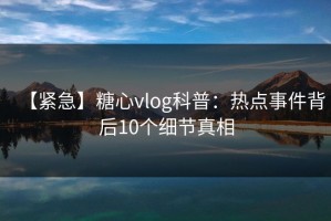 【紧急】糖心vlog科普：热点事件背后10个细节真相
