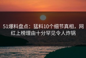 51爆料盘点：猛料10个细节真相，网红上榜理由十分罕见令人炸锅