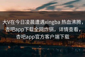 大V在今日凌晨遭遇xingba 热血沸腾，杏吧app下载全网炸锅，详情查看，杏吧app官方客户端下载