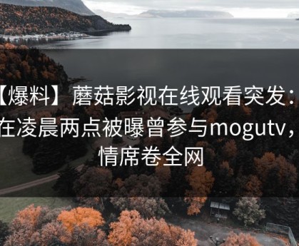 【爆料】蘑菇影视在线观看突发：明星在凌晨两点被曝曾参与mogutv，动情席卷全网