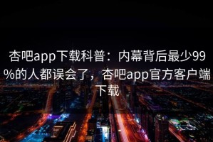 杏吧app下载科普：内幕背后最少99%的人都误会了，杏吧app官方客户端下载