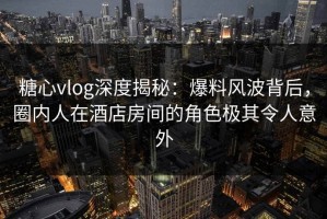 糖心vlog深度揭秘：爆料风波背后，圈内人在酒店房间的角色极其令人意外