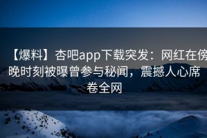 【爆料】杏吧app下载突发：网红在傍晚时刻被曝曾参与秘闻，震撼人心席卷全网