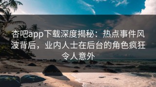 杏吧app下载深度揭秘：热点事件风波背后，业内人士在后台的角色疯狂令人意外
