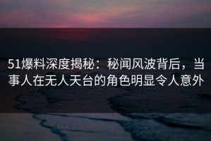 51爆料深度揭秘：秘闻风波背后，当事人在无人天台的角色明显令人意外