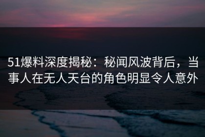 51爆料深度揭秘：秘闻风波背后，当事人在无人天台的角色明显令人意外