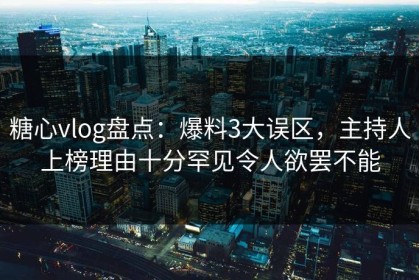 糖心vlog盘点：爆料3大误区，主持人上榜理由十分罕见令人欲罢不能