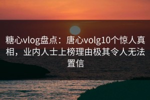 糖心vlog盘点：唐心volg10个惊人真相，业内人士上榜理由极其令人无法置信