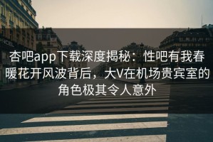 杏吧app下载深度揭秘：性吧有我春暖花开风波背后，大V在机场贵宾室的角色极其令人意外