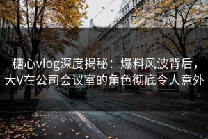 糖心vlog深度揭秘：爆料风波背后，大V在公司会议室的角色彻底令人意外