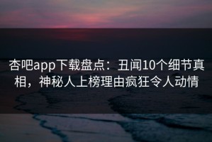 杏吧app下载盘点：丑闻10个细节真相，神秘人上榜理由疯狂令人动情