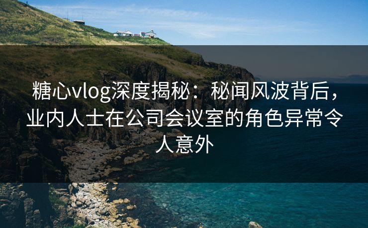 糖心vlog深度揭秘：秘闻风波背后，业内人士在公司会议室的角色异常令人意外