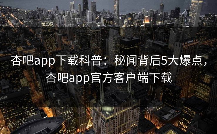 杏吧app下载科普：秘闻背后5大爆点，杏吧app官方客户端下载