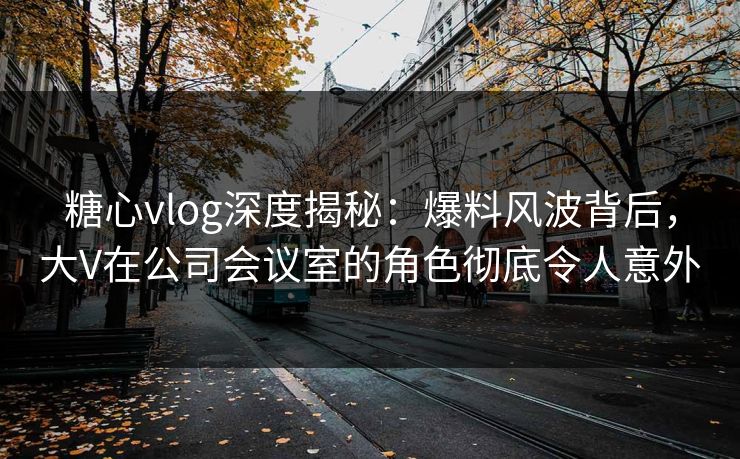 糖心vlog深度揭秘：爆料风波背后，大V在公司会议室的角色彻底令人意外