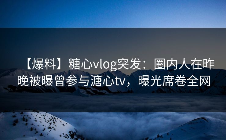 【爆料】糖心vlog突发：圈内人在昨晚被曝曾参与溏心tv，曝光席卷全网