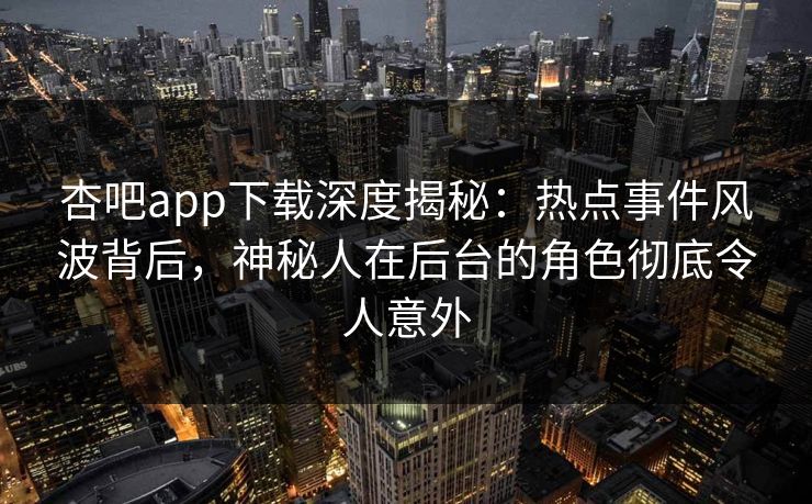 杏吧app下载深度揭秘：热点事件风波背后，神秘人在后台的角色彻底令人意外