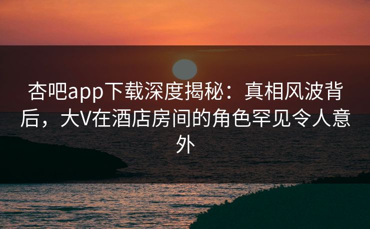 杏吧app下载深度揭秘：真相风波背后，大V在酒店房间的角色罕见令人意外